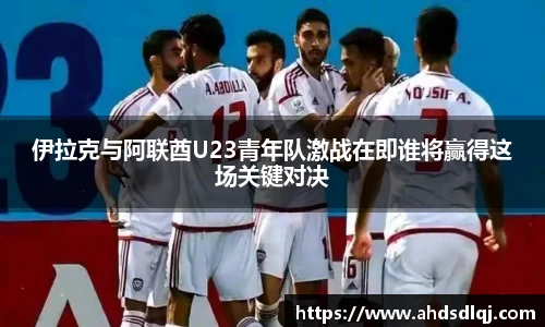 伊拉克与阿联酋U23青年队激战在即谁将赢得这场关键对决